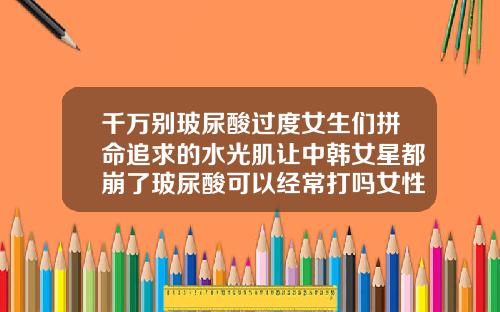 千万别玻尿酸过度女生们拼命追求的水光肌让中韩女星都崩了玻尿酸可以经常打吗女性