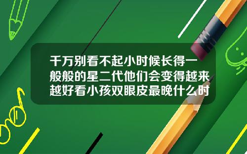 千万别看不起小时候长得一般般的星二代他们会变得越来越好看小孩双眼皮最晚什么时候能看出来