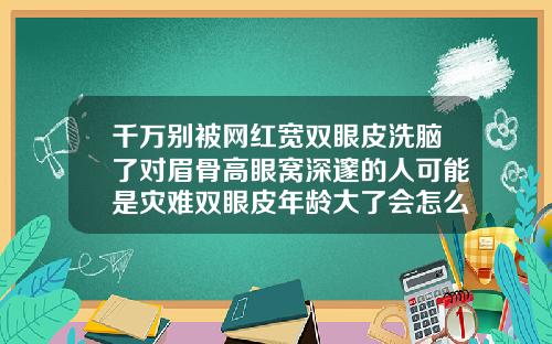 千万别被网红宽双眼皮洗脑了对眉骨高眼窝深邃的人可能是灾难双眼皮年龄大了会怎么样