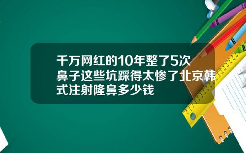 千万网红的10年整了5次鼻子这些坑踩得太惨了北京韩式注射隆鼻多少钱