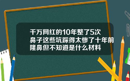 千万网红的10年整了5次鼻子这些坑踩得太惨了十年前隆鼻但不知道是什么材料