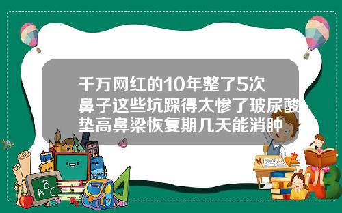 千万网红的10年整了5次鼻子这些坑踩得太惨了玻尿酸垫高鼻梁恢复期几天能消肿