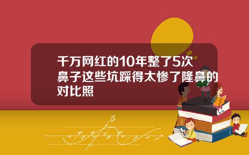 千万网红的10年整了5次鼻子这些坑踩得太惨了隆鼻的对比照