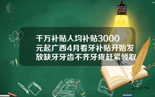 千万补贴人均补贴3000元起广西4月看牙补贴开始发放缺牙牙齿不齐牙疼赶紧领取儿童牙齿矫正多少钱江西价格表2023