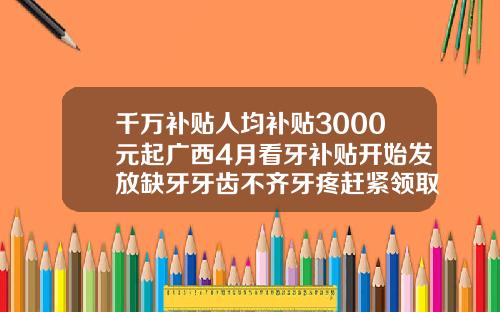 千万补贴人均补贴3000元起广西4月看牙补贴开始发放缺牙牙齿不齐牙疼赶紧领取柏乐口腔负责人名字和电话