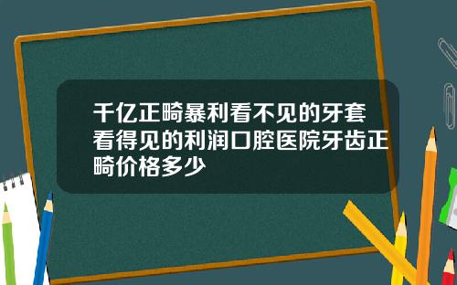 千亿正畸暴利看不见的牙套看得见的利润口腔医院牙齿正畸价格多少