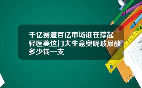 千亿赛道百亿市场谁在撑起轻医美这门大生意奥昵玻尿酸多少钱一支