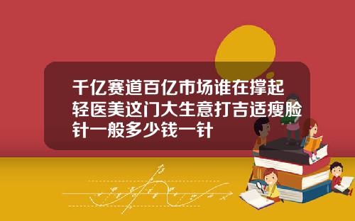 千亿赛道百亿市场谁在撑起轻医美这门大生意打吉适瘦脸针一般多少钱一针