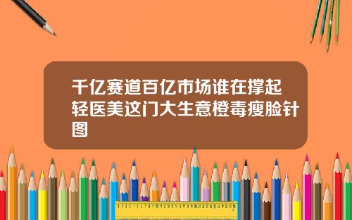 千亿赛道百亿市场谁在撑起轻医美这门大生意橙毒瘦脸针图