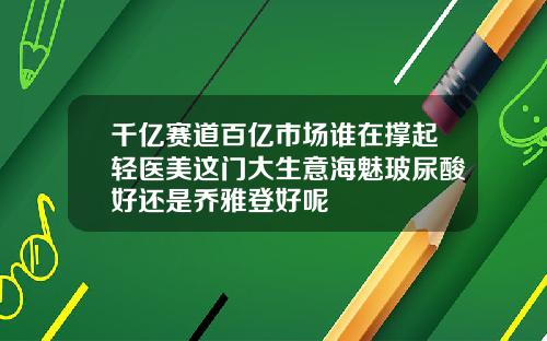 千亿赛道百亿市场谁在撑起轻医美这门大生意海魅玻尿酸好还是乔雅登好呢