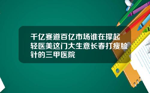 千亿赛道百亿市场谁在撑起轻医美这门大生意长春打瘦脸针的三甲医院