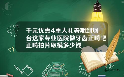 千元优惠4重大礼暑期到烟台这家专业医院做牙齿正畸吧正畸拍片取模多少钱
