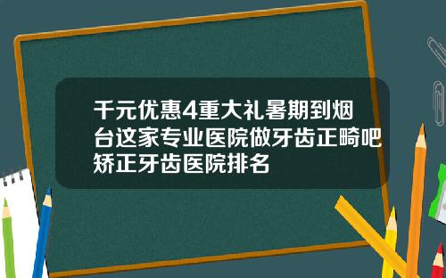 千元优惠4重大礼暑期到烟台这家专业医院做牙齿正畸吧矫正牙齿医院排名