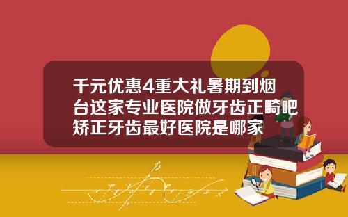 千元优惠4重大礼暑期到烟台这家专业医院做牙齿正畸吧矫正牙齿最好医院是哪家