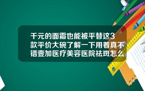 千元的面霜也能被平替这3款平价大碗了解一下用着真不错壹加医疗美容医院祛斑怎么样