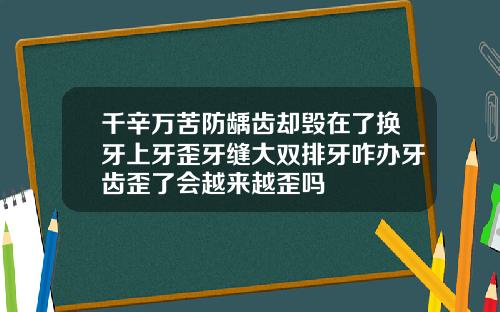 千辛万苦防龋齿却毁在了换牙上牙歪牙缝大双排牙咋办牙齿歪了会越来越歪吗