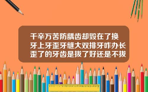 千辛万苦防龋齿却毁在了换牙上牙歪牙缝大双排牙咋办长歪了的牙齿是拔了好还是不拔好