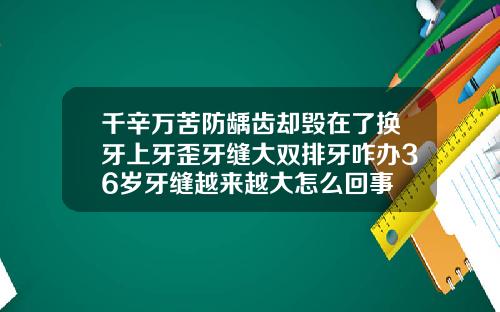千辛万苦防龋齿却毁在了换牙上牙歪牙缝大双排牙咋办36岁牙缝越来越大怎么回事