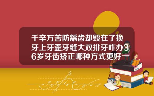 千辛万苦防龋齿却毁在了换牙上牙歪牙缝大双排牙咋办36岁牙齿矫正哪种方式更好一些呢