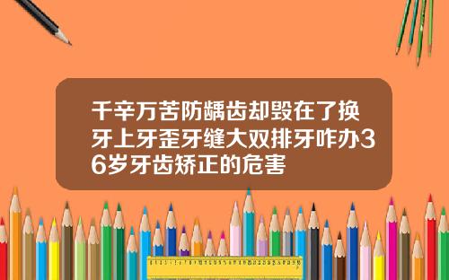 千辛万苦防龋齿却毁在了换牙上牙歪牙缝大双排牙咋办36岁牙齿矫正的危害