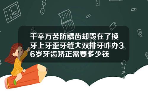 千辛万苦防龋齿却毁在了换牙上牙歪牙缝大双排牙咋办36岁牙齿矫正需要多少钱
