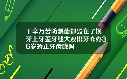 千辛万苦防龋齿却毁在了换牙上牙歪牙缝大双排牙咋办36岁矫正牙齿晚吗