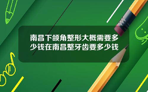 南昌下颌角整形大概需要多少钱在南昌整牙齿要多少钱