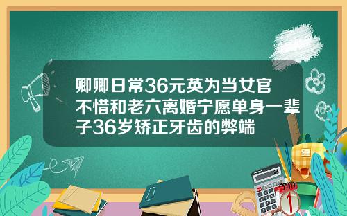卿卿日常36元英为当女官不惜和老六离婚宁愿单身一辈子36岁矫正牙齿的弊端
