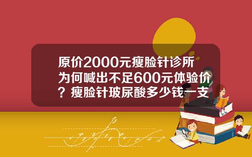 原价2000元瘦脸针诊所为何喊出不足600元体验价？瘦脸针玻尿酸多少钱一支