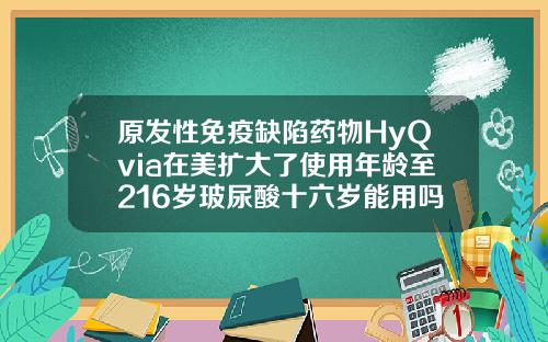 原发性免疫缺陷药物HyQvia在美扩大了使用年龄至216岁玻尿酸十六岁能用吗女生