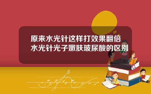 原来水光针这样打效果翻倍水光针光子嫩肤玻尿酸的区别