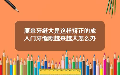 原来牙缝大是这样矫正的成人门牙缝隙越来越大怎么办