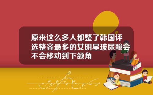 原来这么多人都整了韩国评选整容最多的女明星玻尿酸会不会移动到下颌角