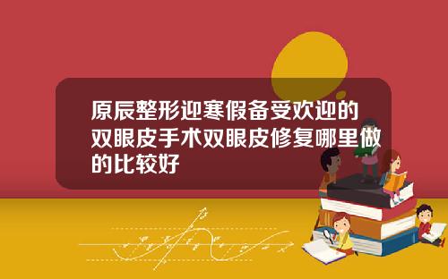 原辰整形迎寒假备受欢迎的双眼皮手术双眼皮修复哪里做的比较好