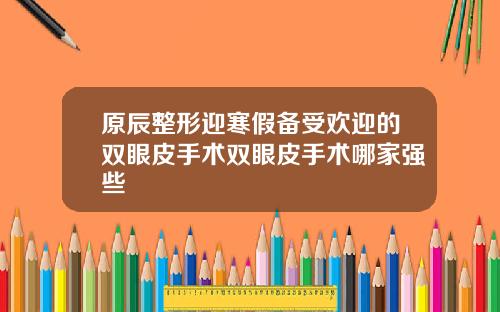 原辰整形迎寒假备受欢迎的双眼皮手术双眼皮手术哪家强些