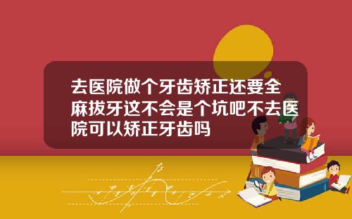 去医院做个牙齿矫正还要全麻拔牙这不会是个坑吧不去医院可以矫正牙齿吗