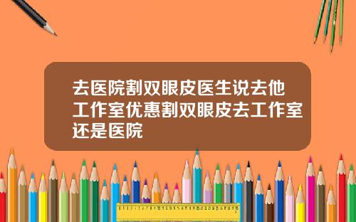 去医院割双眼皮医生说去他工作室优惠割双眼皮去工作室还是医院