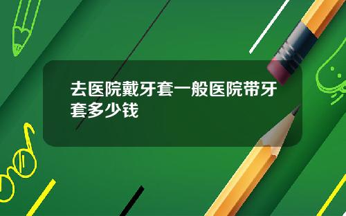 去医院戴牙套一般医院带牙套多少钱