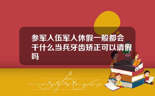参军入伍军人休假一般都会干什么当兵牙齿矫正可以请假吗