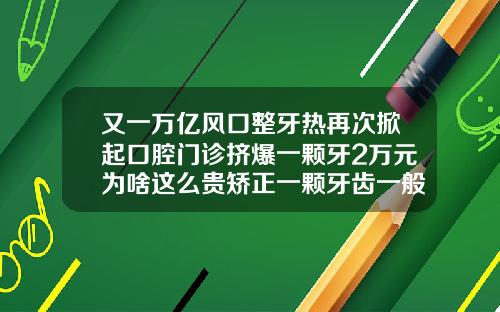 又一万亿风口整牙热再次掀起口腔门诊挤爆一颗牙2万元为啥这么贵矫正一颗牙齿一般多少钱