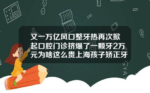 又一万亿风口整牙热再次掀起口腔门诊挤爆了一颗牙2万元为啥这么贵上海孩子矫正牙齿多少钱