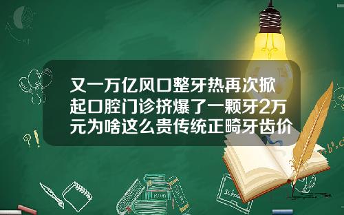 又一万亿风口整牙热再次掀起口腔门诊挤爆了一颗牙2万元为啥这么贵传统正畸牙齿价格多少