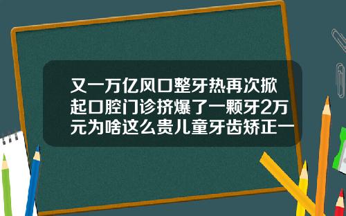 又一万亿风口整牙热再次掀起口腔门诊挤爆了一颗牙2万元为啥这么贵儿童牙齿矫正一般多少钱一颗