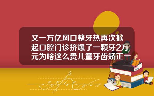 又一万亿风口整牙热再次掀起口腔门诊挤爆了一颗牙2万元为啥这么贵儿童牙齿矫正一颗多少钱左右
