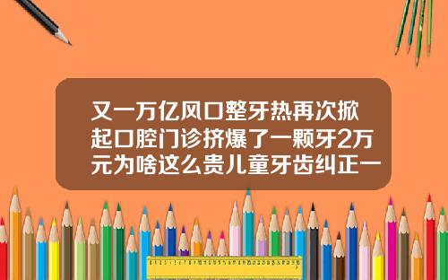 又一万亿风口整牙热再次掀起口腔门诊挤爆了一颗牙2万元为啥这么贵儿童牙齿纠正一般多少钱一颗