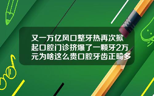 又一万亿风口整牙热再次掀起口腔门诊挤爆了一颗牙2万元为啥这么贵口腔牙齿正畸多少钱一颗牙