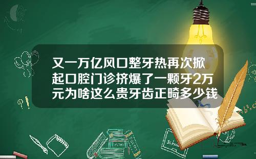 又一万亿风口整牙热再次掀起口腔门诊挤爆了一颗牙2万元为啥这么贵牙齿正畸多少钱一颗