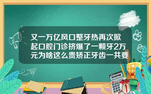 又一万亿风口整牙热再次掀起口腔门诊挤爆了一颗牙2万元为啥这么贵矫正牙齿一共要花多少钱