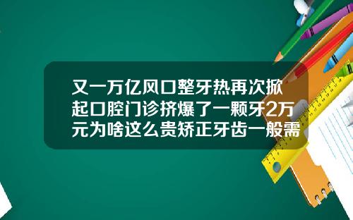 又一万亿风口整牙热再次掀起口腔门诊挤爆了一颗牙2万元为啥这么贵矫正牙齿一般需要费用多少钱