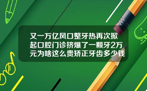 又一万亿风口整牙热再次掀起口腔门诊挤爆了一颗牙2万元为啥这么贵矫正牙齿多少钱一般